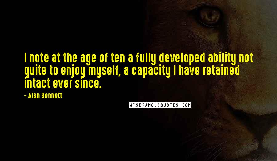 Alan Bennett Quotes: I note at the age of ten a fully developed ability not quite to enjoy myself, a capacity I have retained intact ever since.
