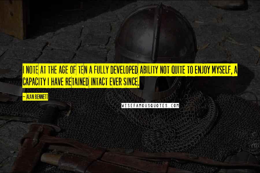 Alan Bennett Quotes: I note at the age of ten a fully developed ability not quite to enjoy myself, a capacity I have retained intact ever since.