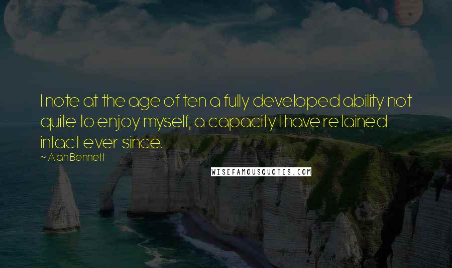 Alan Bennett Quotes: I note at the age of ten a fully developed ability not quite to enjoy myself, a capacity I have retained intact ever since.