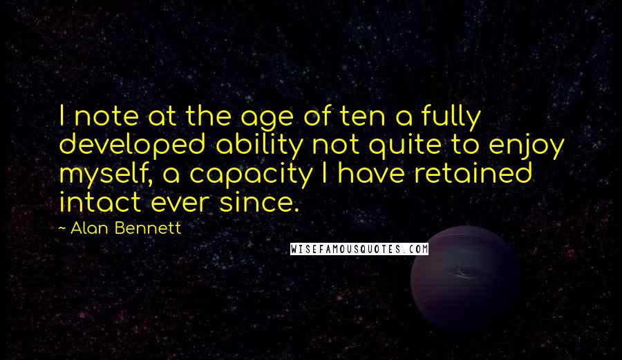 Alan Bennett Quotes: I note at the age of ten a fully developed ability not quite to enjoy myself, a capacity I have retained intact ever since.