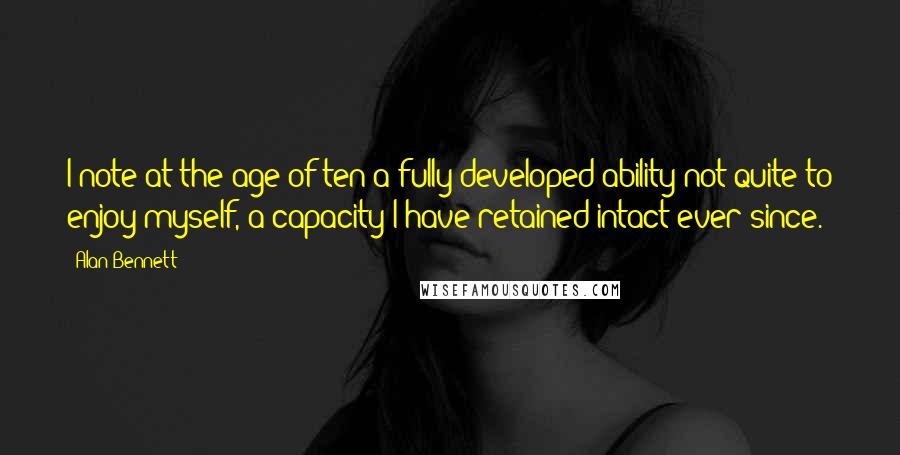 Alan Bennett Quotes: I note at the age of ten a fully developed ability not quite to enjoy myself, a capacity I have retained intact ever since.