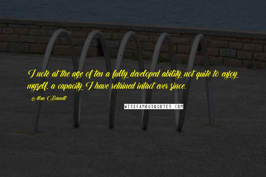 Alan Bennett Quotes: I note at the age of ten a fully developed ability not quite to enjoy myself, a capacity I have retained intact ever since.