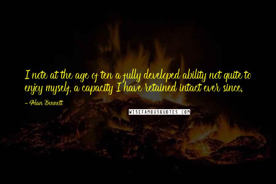 Alan Bennett Quotes: I note at the age of ten a fully developed ability not quite to enjoy myself, a capacity I have retained intact ever since.