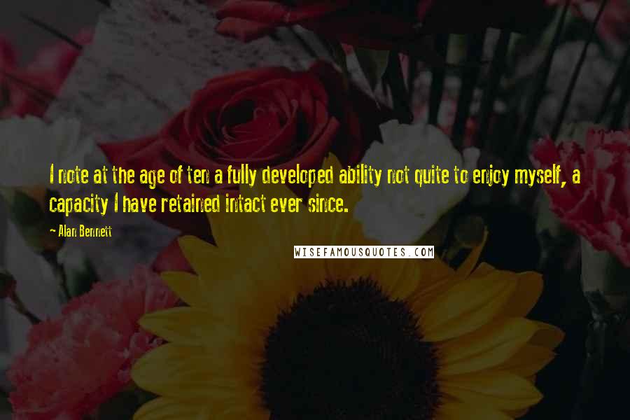 Alan Bennett Quotes: I note at the age of ten a fully developed ability not quite to enjoy myself, a capacity I have retained intact ever since.