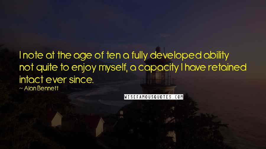 Alan Bennett Quotes: I note at the age of ten a fully developed ability not quite to enjoy myself, a capacity I have retained intact ever since.