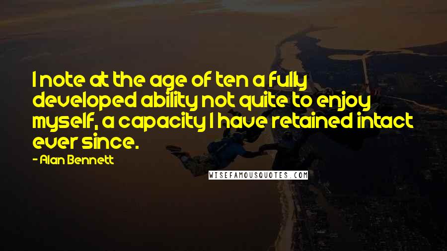 Alan Bennett Quotes: I note at the age of ten a fully developed ability not quite to enjoy myself, a capacity I have retained intact ever since.