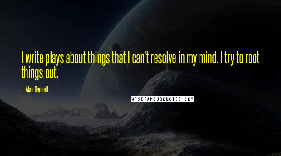 Alan Bennett Quotes: I write plays about things that I can't resolve in my mind. I try to root things out.