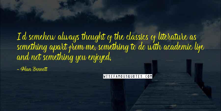 Alan Bennett Quotes: I'd somehow always thought of the classics of literature as something apart from me, something to do with academic life and not something you enjoyed.