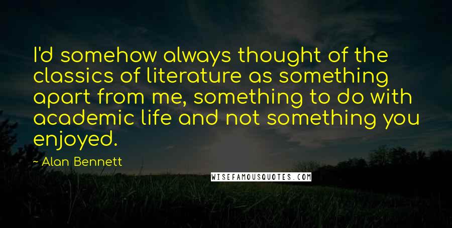 Alan Bennett Quotes: I'd somehow always thought of the classics of literature as something apart from me, something to do with academic life and not something you enjoyed.