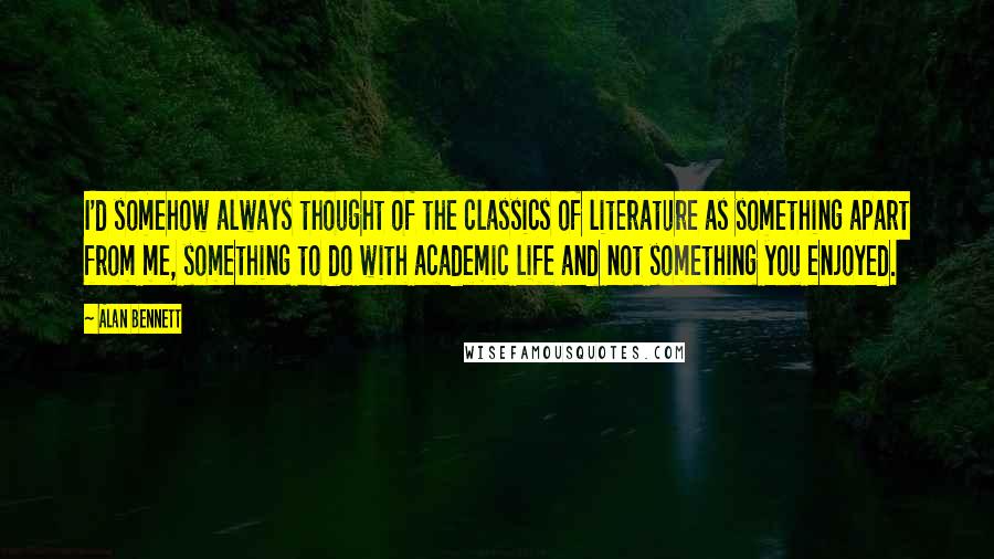 Alan Bennett Quotes: I'd somehow always thought of the classics of literature as something apart from me, something to do with academic life and not something you enjoyed.