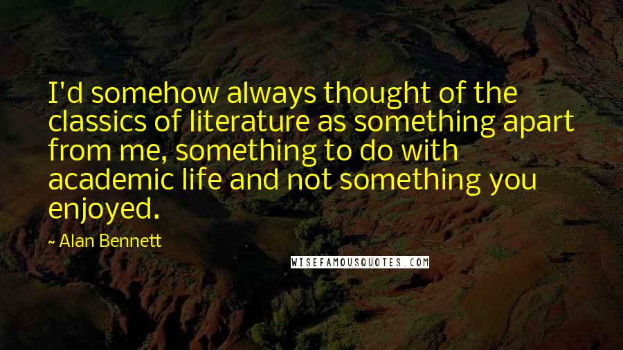 Alan Bennett Quotes: I'd somehow always thought of the classics of literature as something apart from me, something to do with academic life and not something you enjoyed.