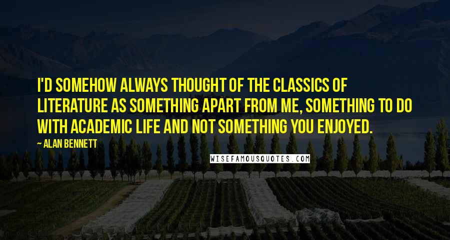 Alan Bennett Quotes: I'd somehow always thought of the classics of literature as something apart from me, something to do with academic life and not something you enjoyed.