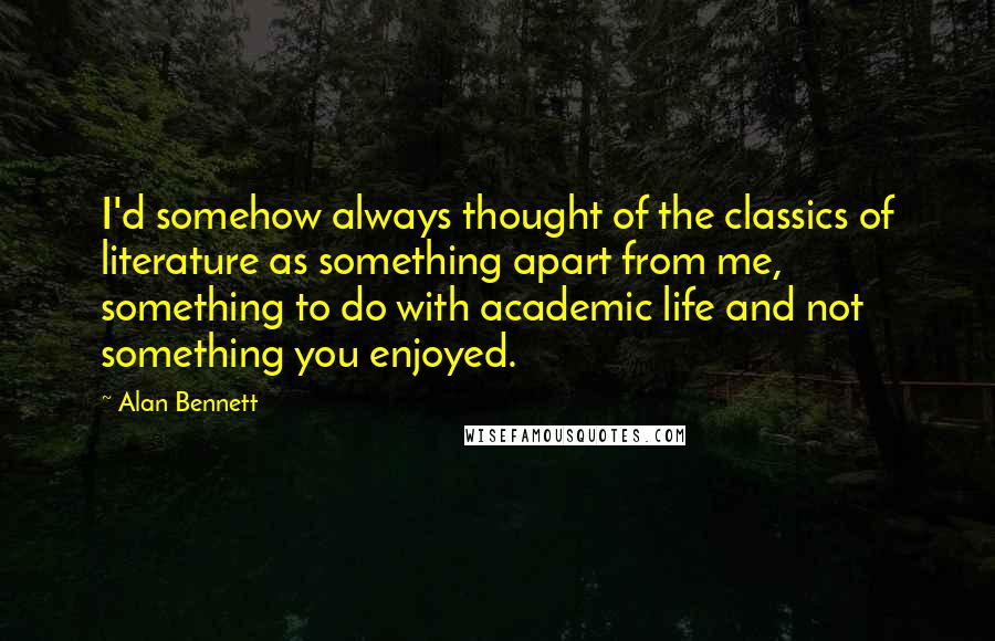 Alan Bennett Quotes: I'd somehow always thought of the classics of literature as something apart from me, something to do with academic life and not something you enjoyed.