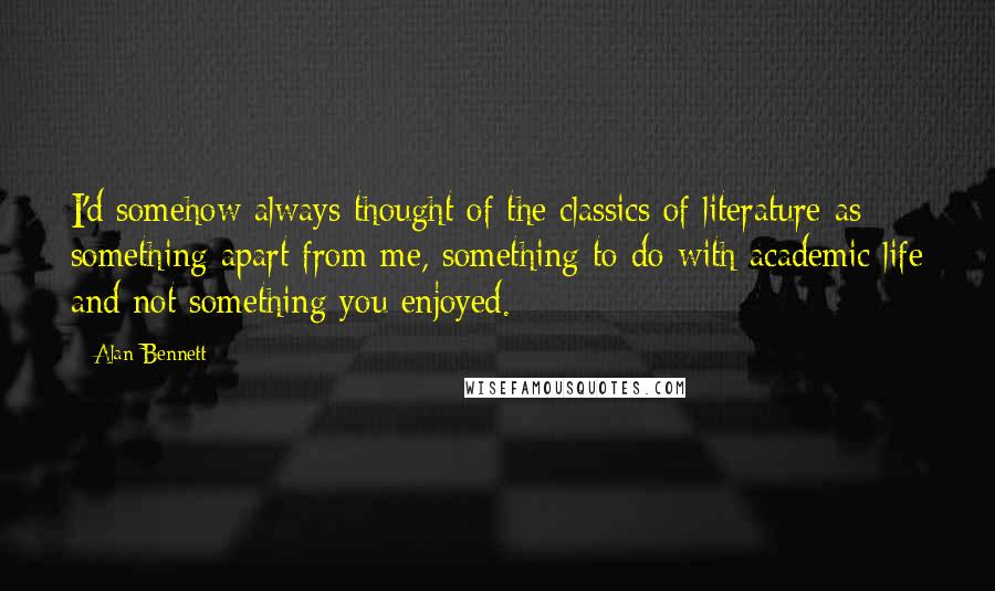 Alan Bennett Quotes: I'd somehow always thought of the classics of literature as something apart from me, something to do with academic life and not something you enjoyed.