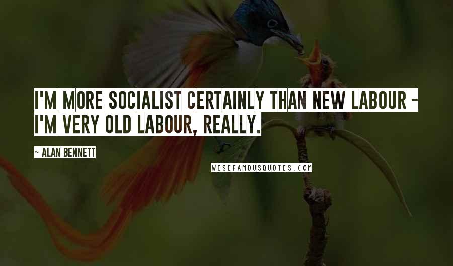 Alan Bennett Quotes: I'm more socialist certainly than New Labour - I'm very old Labour, really.