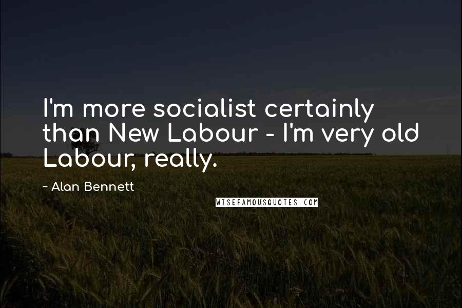 Alan Bennett Quotes: I'm more socialist certainly than New Labour - I'm very old Labour, really.