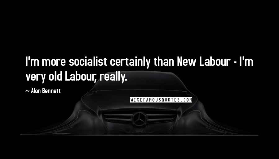 Alan Bennett Quotes: I'm more socialist certainly than New Labour - I'm very old Labour, really.