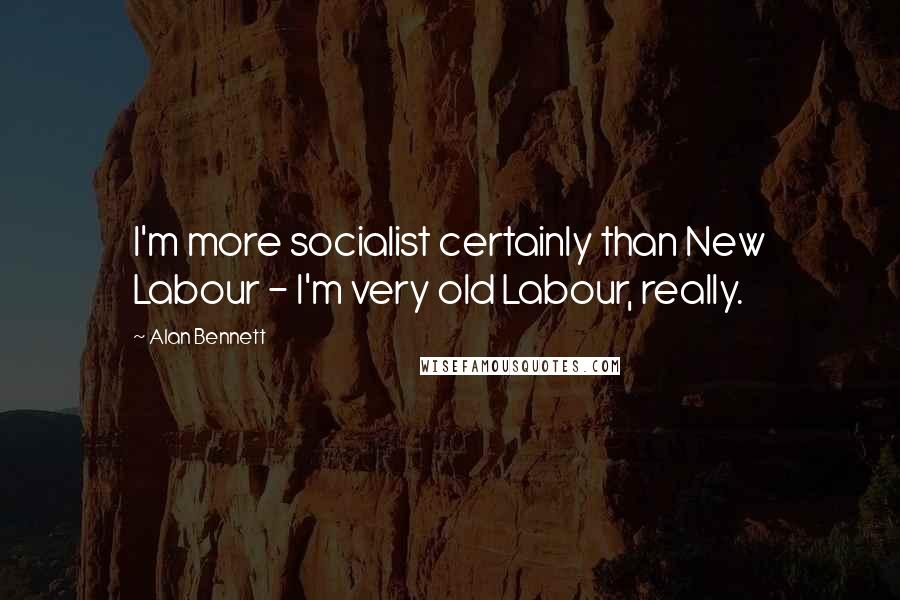 Alan Bennett Quotes: I'm more socialist certainly than New Labour - I'm very old Labour, really.