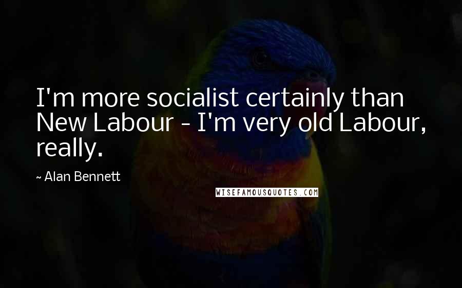 Alan Bennett Quotes: I'm more socialist certainly than New Labour - I'm very old Labour, really.