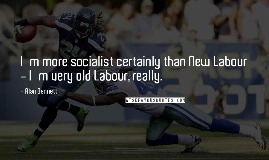 Alan Bennett Quotes: I'm more socialist certainly than New Labour - I'm very old Labour, really.