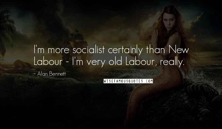 Alan Bennett Quotes: I'm more socialist certainly than New Labour - I'm very old Labour, really.