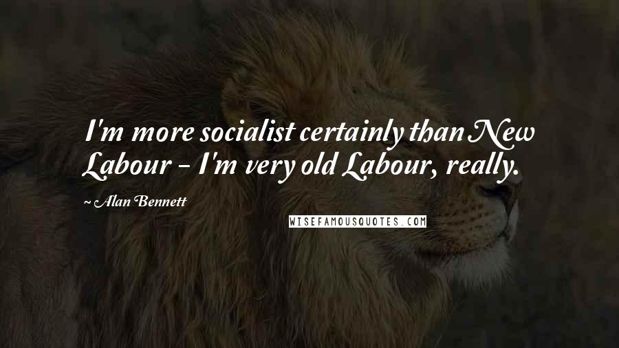 Alan Bennett Quotes: I'm more socialist certainly than New Labour - I'm very old Labour, really.