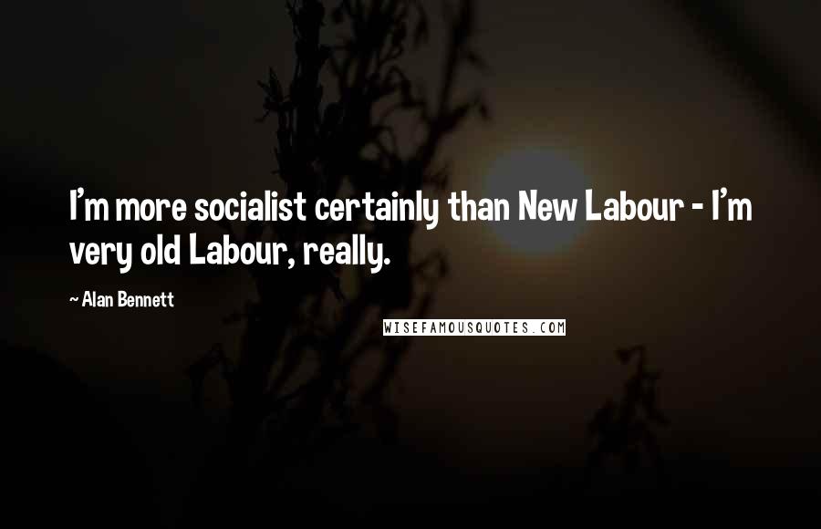 Alan Bennett Quotes: I'm more socialist certainly than New Labour - I'm very old Labour, really.