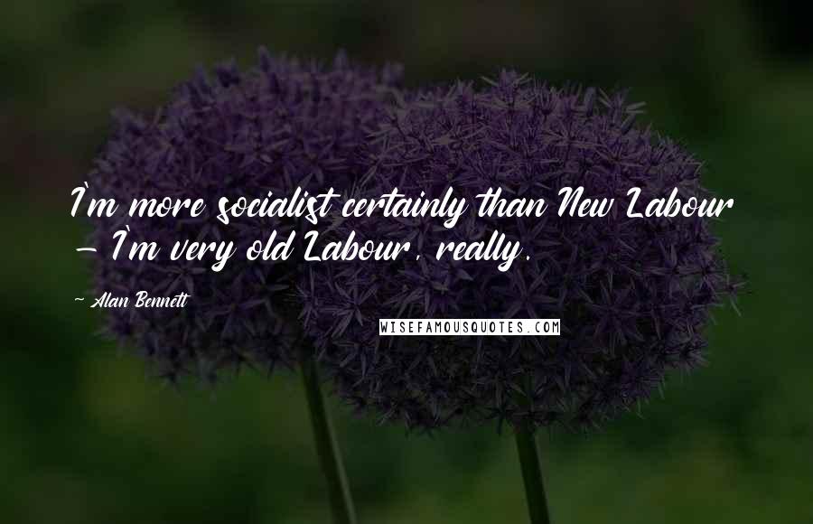 Alan Bennett Quotes: I'm more socialist certainly than New Labour - I'm very old Labour, really.