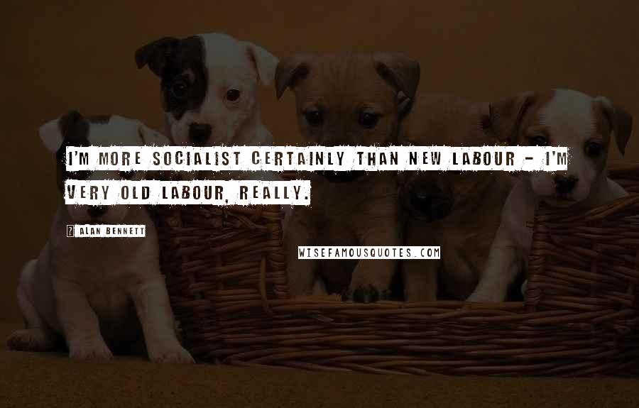 Alan Bennett Quotes: I'm more socialist certainly than New Labour - I'm very old Labour, really.