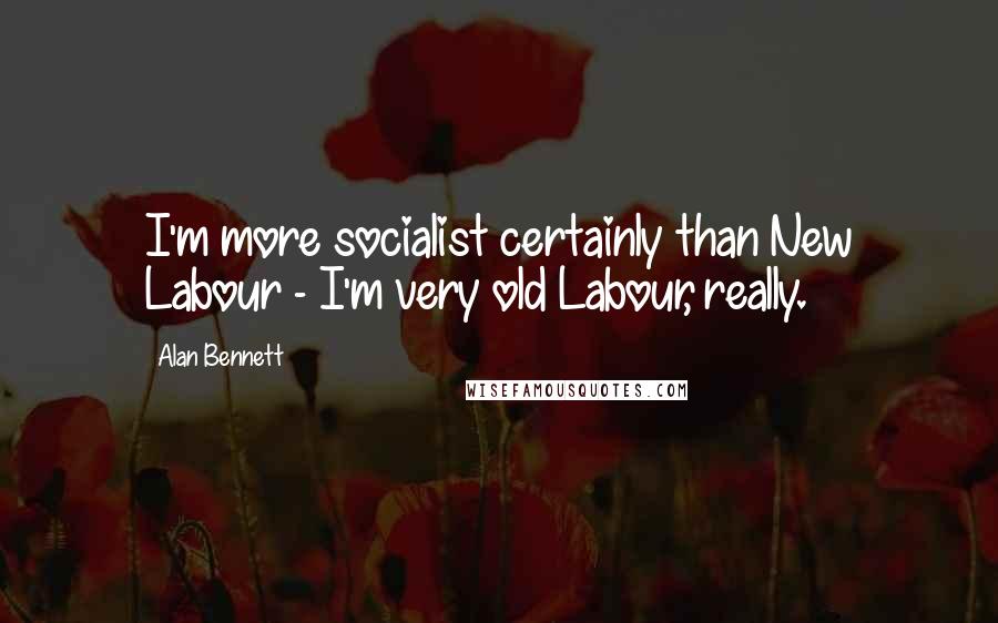 Alan Bennett Quotes: I'm more socialist certainly than New Labour - I'm very old Labour, really.