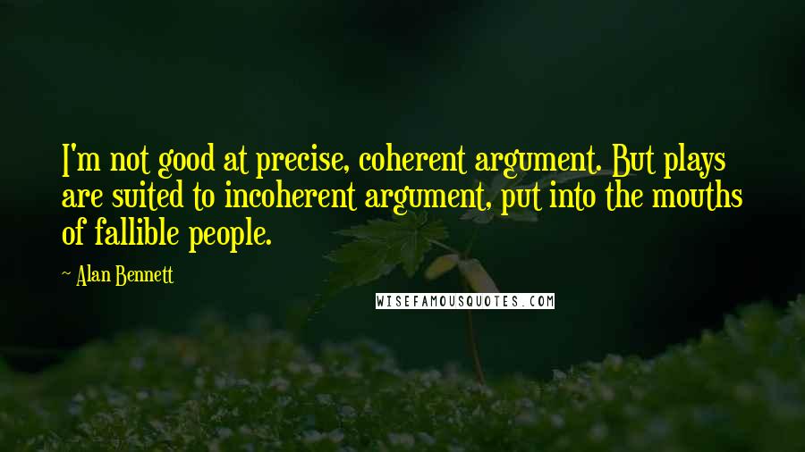 Alan Bennett Quotes: I'm not good at precise, coherent argument. But plays are suited to incoherent argument, put into the mouths of fallible people.