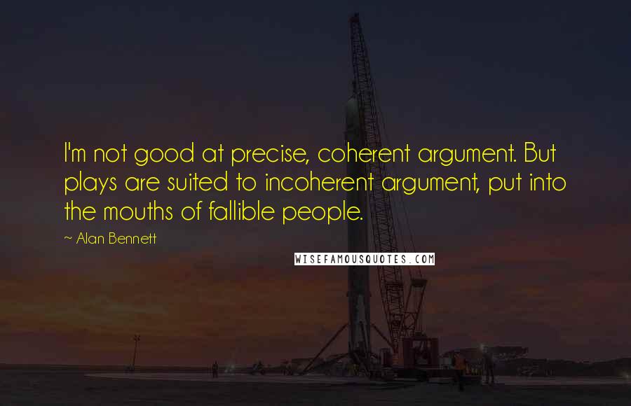 Alan Bennett Quotes: I'm not good at precise, coherent argument. But plays are suited to incoherent argument, put into the mouths of fallible people.