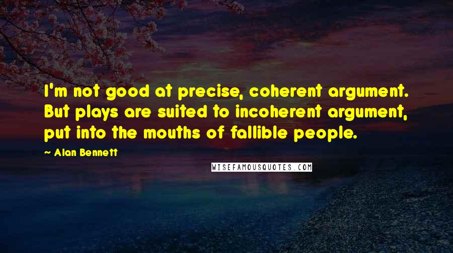 Alan Bennett Quotes: I'm not good at precise, coherent argument. But plays are suited to incoherent argument, put into the mouths of fallible people.
