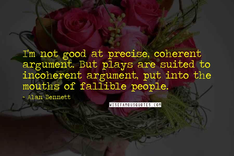 Alan Bennett Quotes: I'm not good at precise, coherent argument. But plays are suited to incoherent argument, put into the mouths of fallible people.