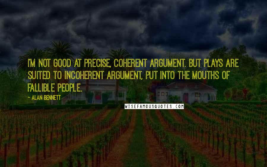 Alan Bennett Quotes: I'm not good at precise, coherent argument. But plays are suited to incoherent argument, put into the mouths of fallible people.