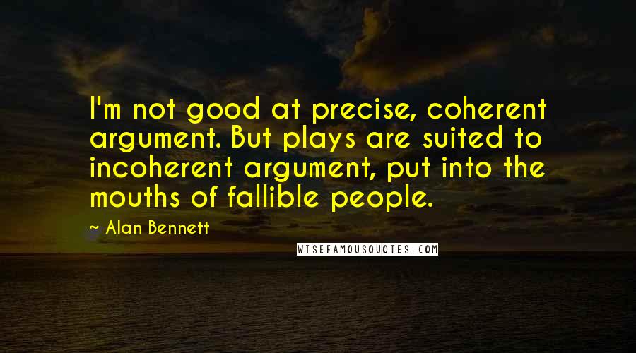 Alan Bennett Quotes: I'm not good at precise, coherent argument. But plays are suited to incoherent argument, put into the mouths of fallible people.