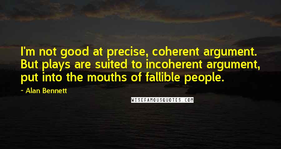 Alan Bennett Quotes: I'm not good at precise, coherent argument. But plays are suited to incoherent argument, put into the mouths of fallible people.