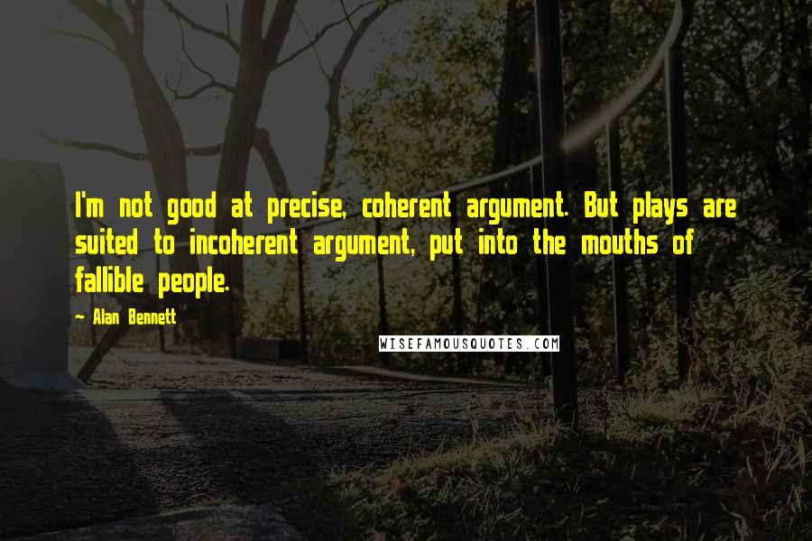 Alan Bennett Quotes: I'm not good at precise, coherent argument. But plays are suited to incoherent argument, put into the mouths of fallible people.