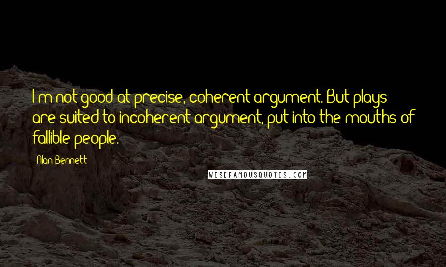 Alan Bennett Quotes: I'm not good at precise, coherent argument. But plays are suited to incoherent argument, put into the mouths of fallible people.