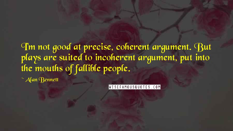 Alan Bennett Quotes: I'm not good at precise, coherent argument. But plays are suited to incoherent argument, put into the mouths of fallible people.
