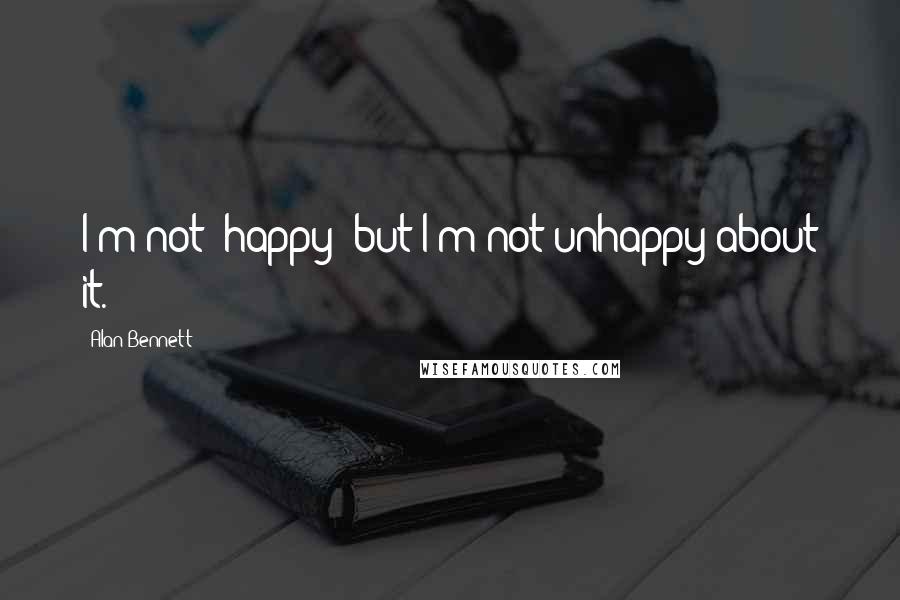 Alan Bennett Quotes: I'm not "happy" but I'm not unhappy about it.