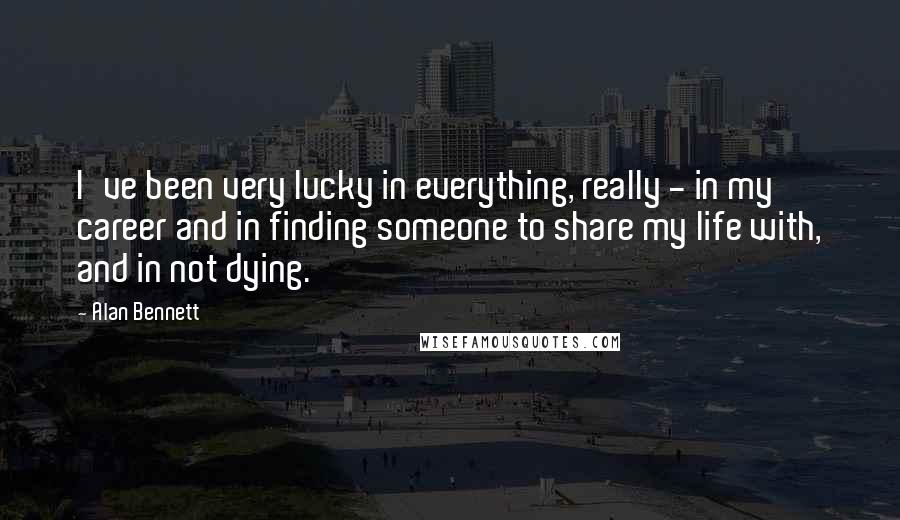 Alan Bennett Quotes: I've been very lucky in everything, really - in my career and in finding someone to share my life with, and in not dying.