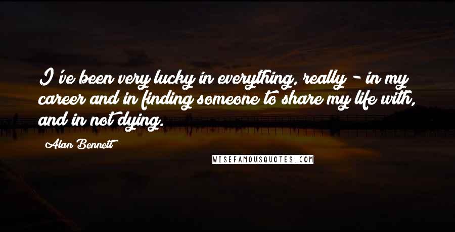 Alan Bennett Quotes: I've been very lucky in everything, really - in my career and in finding someone to share my life with, and in not dying.