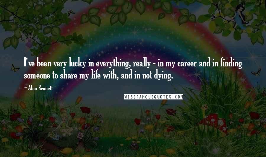 Alan Bennett Quotes: I've been very lucky in everything, really - in my career and in finding someone to share my life with, and in not dying.