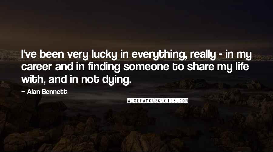 Alan Bennett Quotes: I've been very lucky in everything, really - in my career and in finding someone to share my life with, and in not dying.