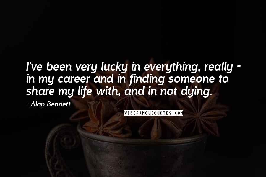 Alan Bennett Quotes: I've been very lucky in everything, really - in my career and in finding someone to share my life with, and in not dying.