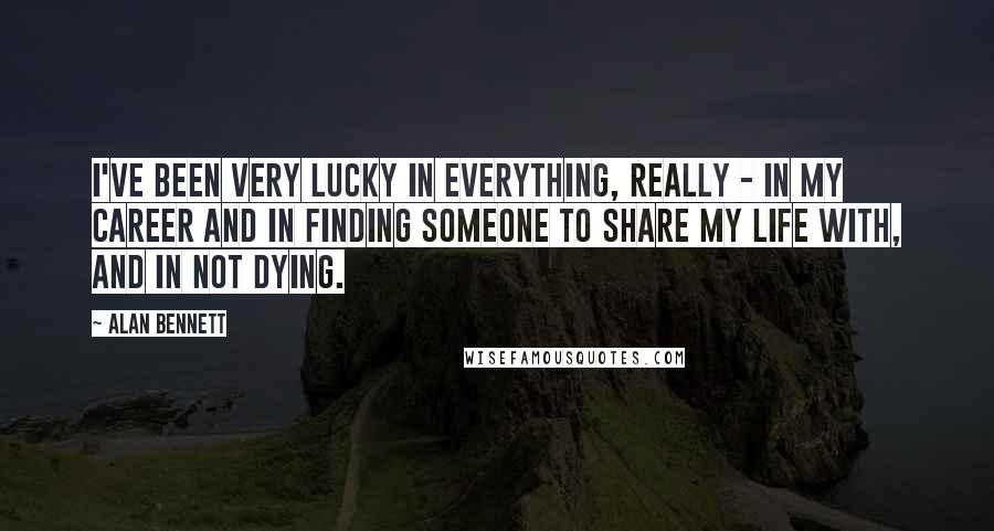 Alan Bennett Quotes: I've been very lucky in everything, really - in my career and in finding someone to share my life with, and in not dying.