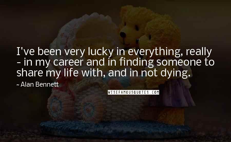 Alan Bennett Quotes: I've been very lucky in everything, really - in my career and in finding someone to share my life with, and in not dying.