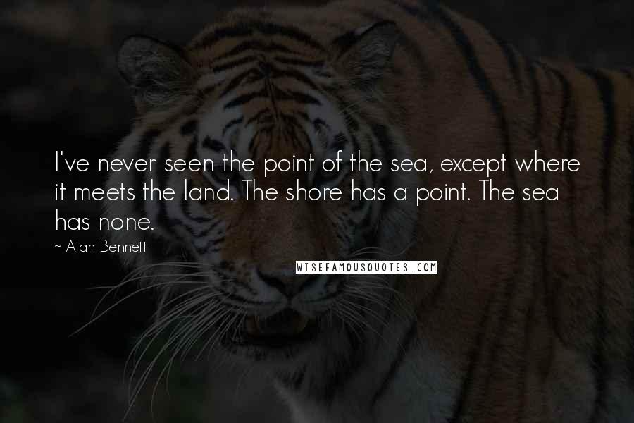 Alan Bennett Quotes: I've never seen the point of the sea, except where it meets the land. The shore has a point. The sea has none.