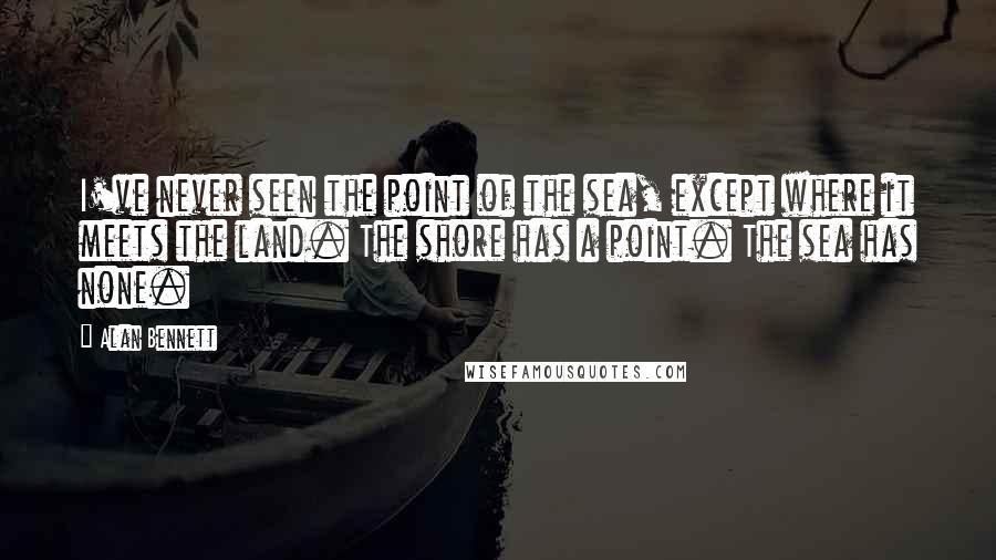 Alan Bennett Quotes: I've never seen the point of the sea, except where it meets the land. The shore has a point. The sea has none.